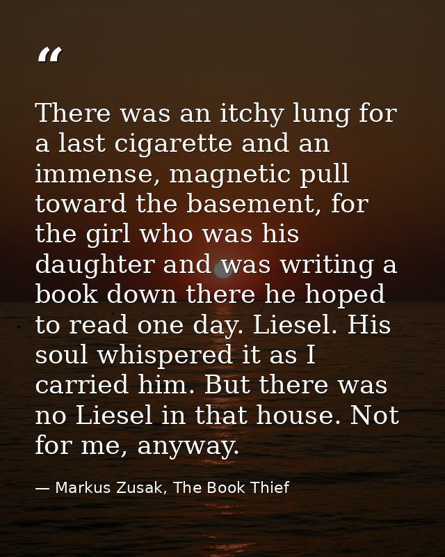 There was an itchy lung for a last cigarette and an immense, magnetic pull toward the basement, for the girl who was his — Markus Zusak, The Book Thief