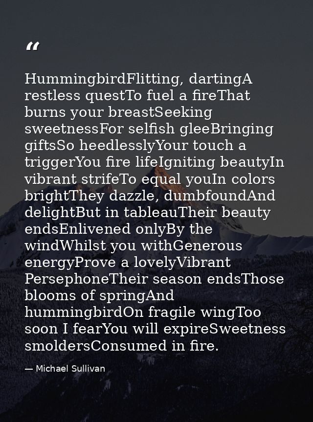 HummingbirdFlitting, dartingA restless questTo fuel a fireThat burns your breastSeeking sweetnessFor selfish gleeBringin — Michael Sullivan