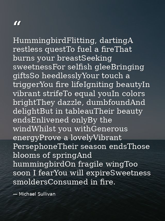 HummingbirdFlitting, dartingA restless questTo fuel a fireThat burns your breastSeeking sweetnessFor selfish gleeBringin — Michael Sullivan