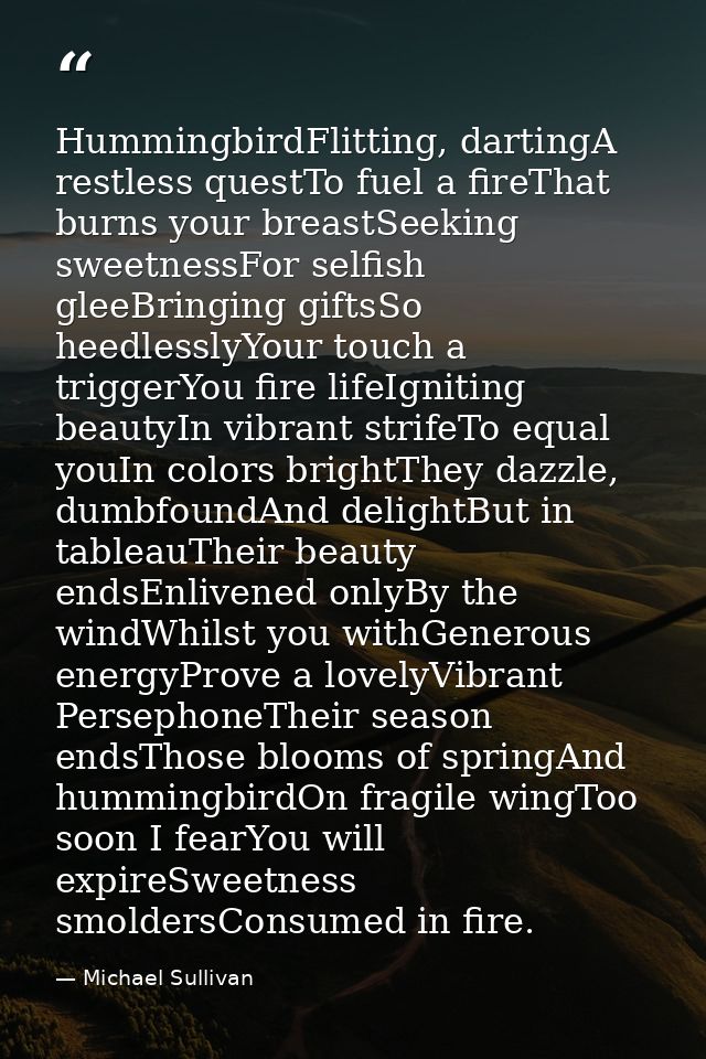 HummingbirdFlitting, dartingA restless questTo fuel a fireThat burns your breastSeeking sweetnessFor selfish gleeBringin — Michael Sullivan
