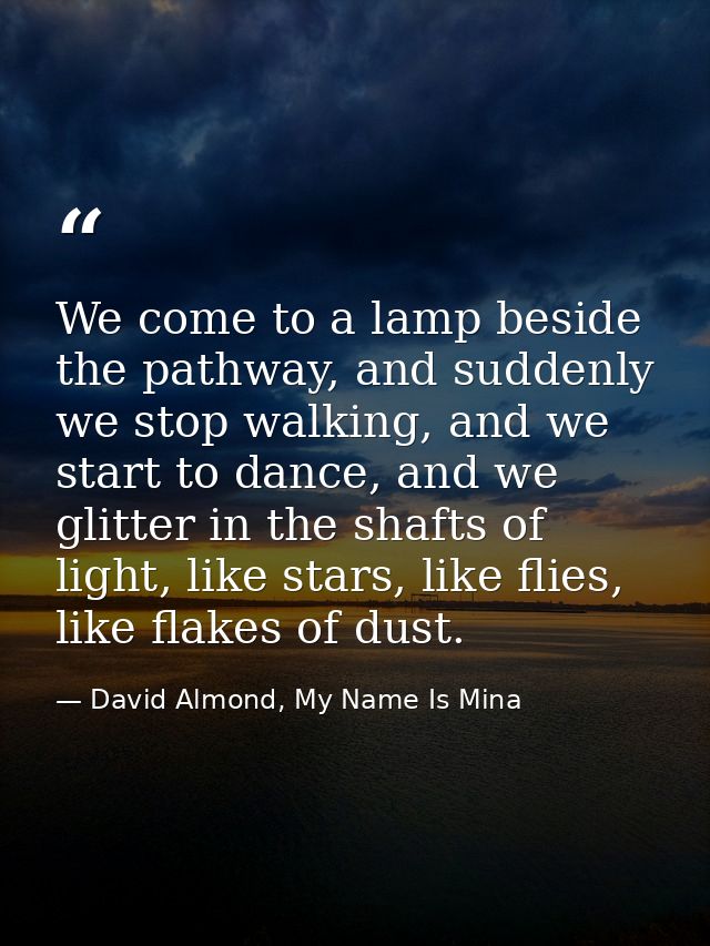 We come to a lamp beside the pathway, and suddenly we stop walking, and we start to dance, and we glitter in the shafts  — David Almond, My Name Is Mina
