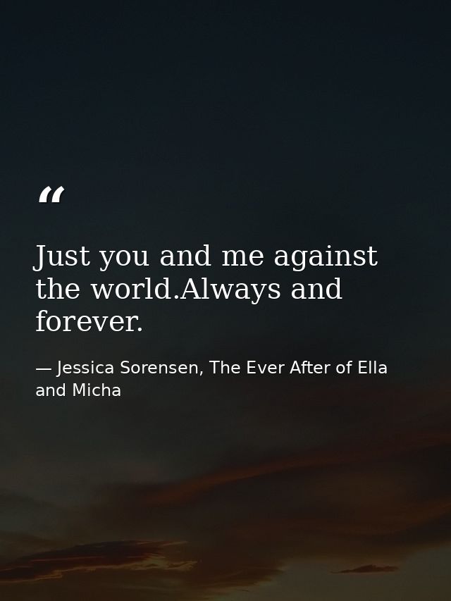 Just you and me against the world.Always and forever. — Jessica Sorensen, The Ever After of Ella and Micha