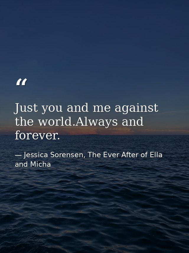 Just you and me against the world.Always and forever. — Jessica Sorensen, The Ever After of Ella and Micha