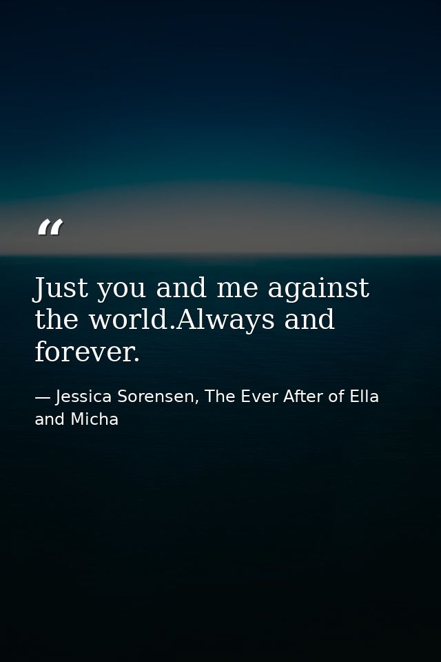 Just you and me against the world.Always and forever. — Jessica Sorensen, The Ever After of Ella and Micha