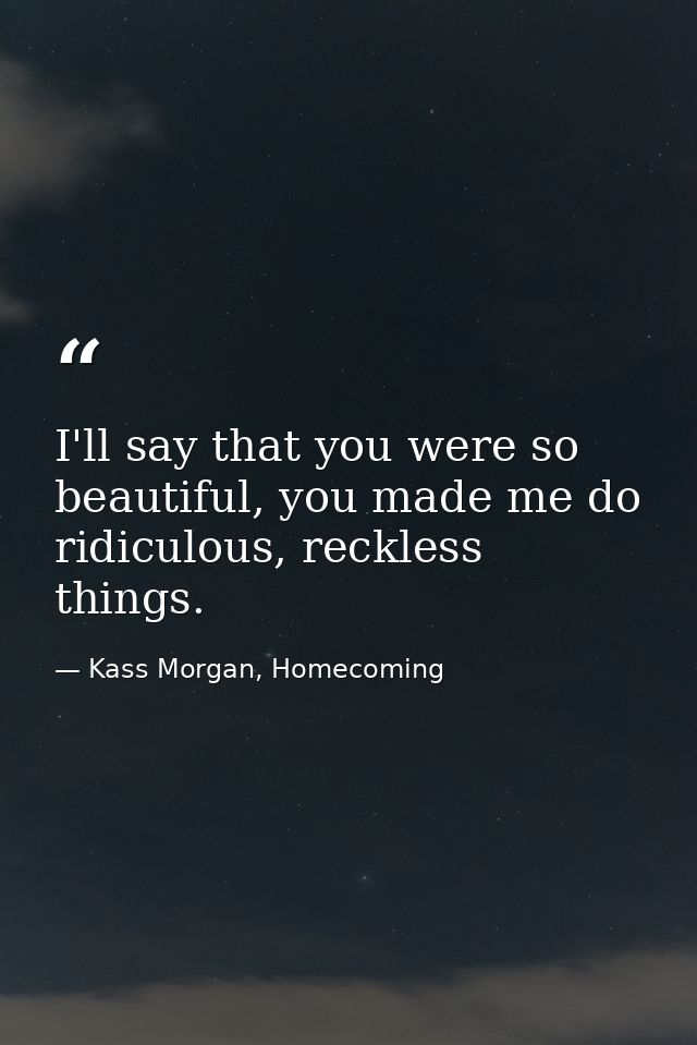 I'll say that you were so beautiful, you made me do ridiculous, reckless things. — Kass Morgan, Homecoming