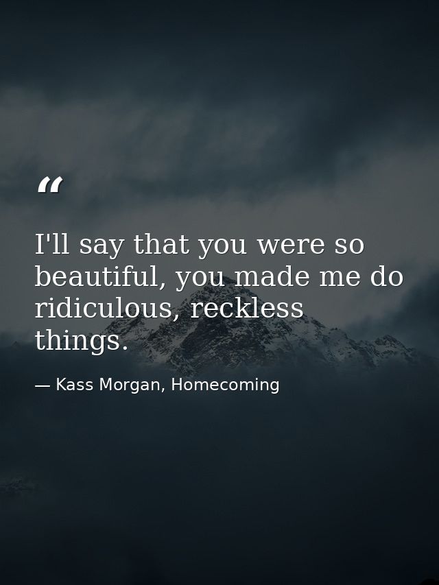 I'll say that you were so beautiful, you made me do ridiculous, reckless things. — Kass Morgan, Homecoming