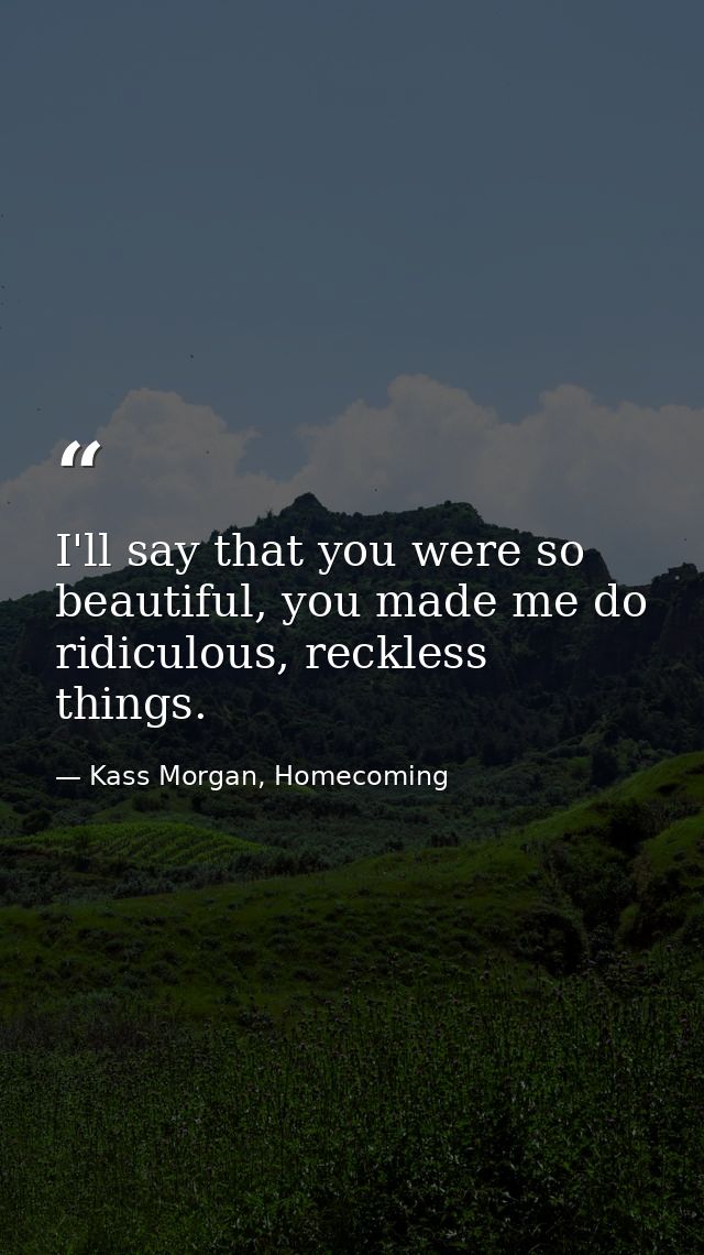 I'll say that you were so beautiful, you made me do ridiculous, reckless things. — Kass Morgan, Homecoming