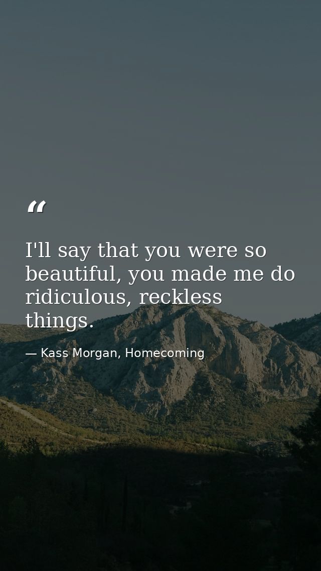 I'll say that you were so beautiful, you made me do ridiculous, reckless things. — Kass Morgan, Homecoming