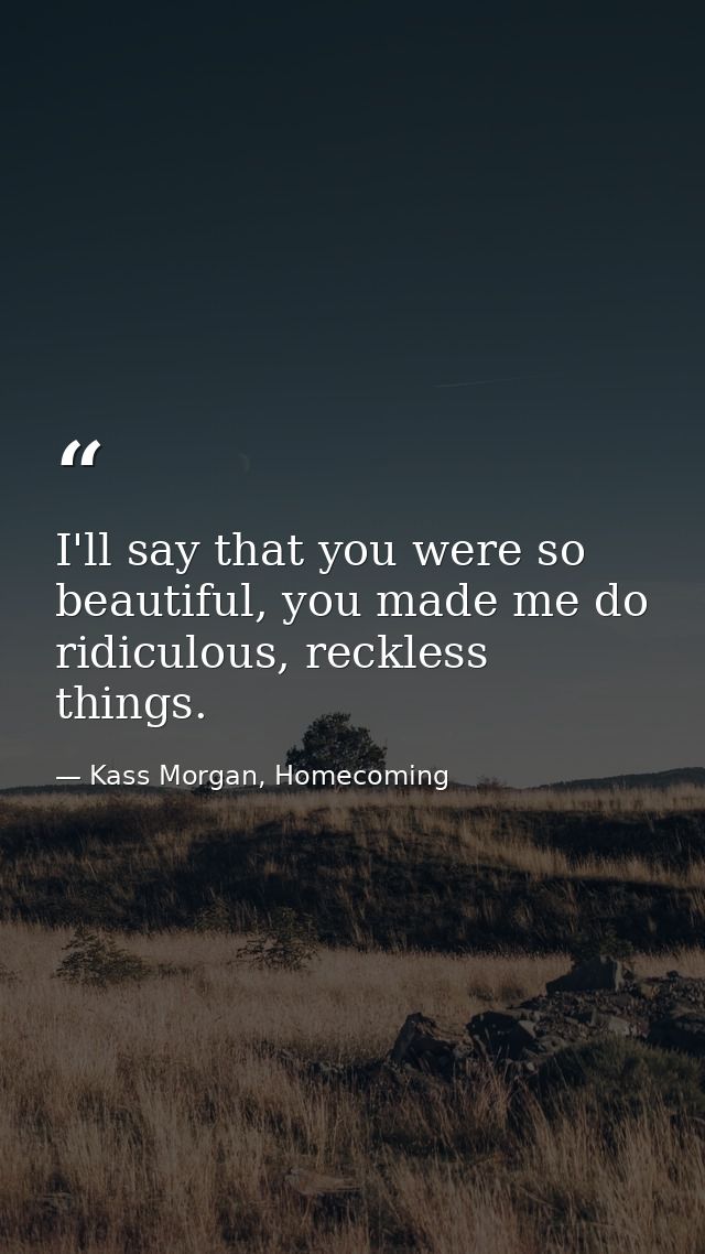 I'll say that you were so beautiful, you made me do ridiculous, reckless things. — Kass Morgan, Homecoming