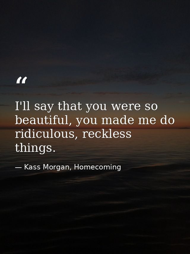 I'll say that you were so beautiful, you made me do ridiculous, reckless things. — Kass Morgan, Homecoming