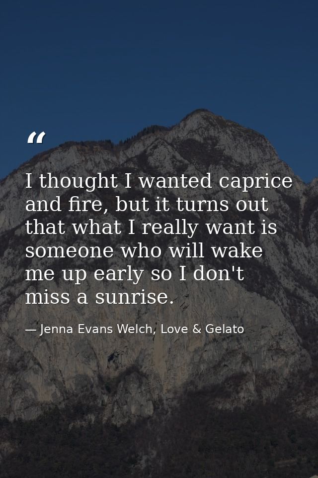 I thought I wanted caprice and fire, but it turns out that what I really want is someone who will wake me up early so I  — Jenna Evans Welch, Love & Gelato
