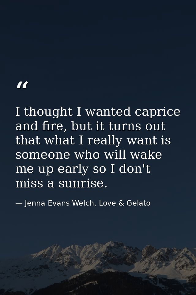 I thought I wanted caprice and fire, but it turns out that what I really want is someone who will wake me up early so I  — Jenna Evans Welch, Love & Gelato