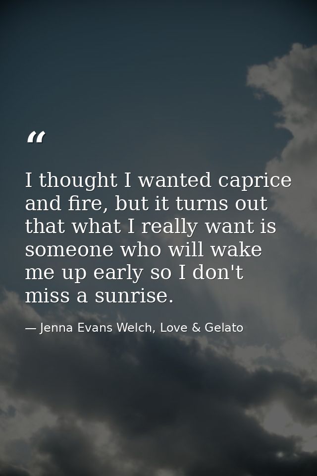 I thought I wanted caprice and fire, but it turns out that what I really want is someone who will wake me up early so I  — Jenna Evans Welch, Love & Gelato