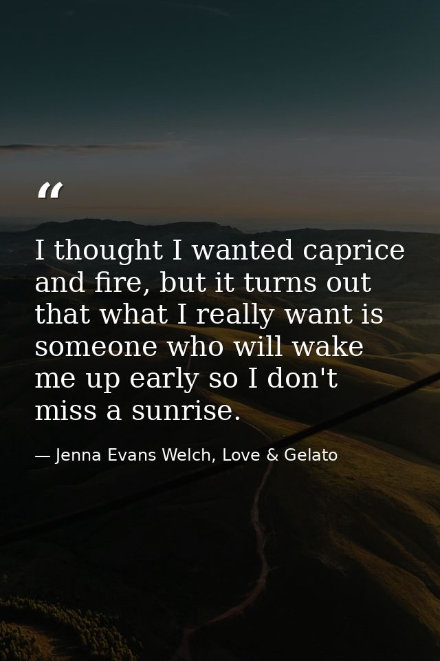 I thought I wanted caprice and fire, but it turns out that what I really want is someone who will wake me up early so I  — Jenna Evans Welch, Love & Gelato