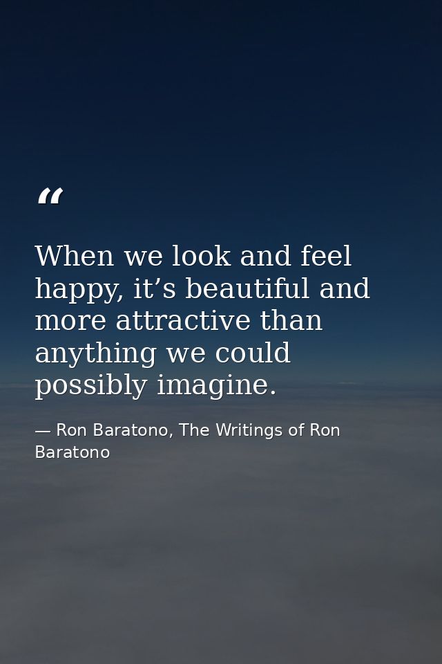 When we look and feel happy, it’s beautiful and more attractive than anything we could possibly imagine. — Ron Baratono, The Writings of Ron Baratono