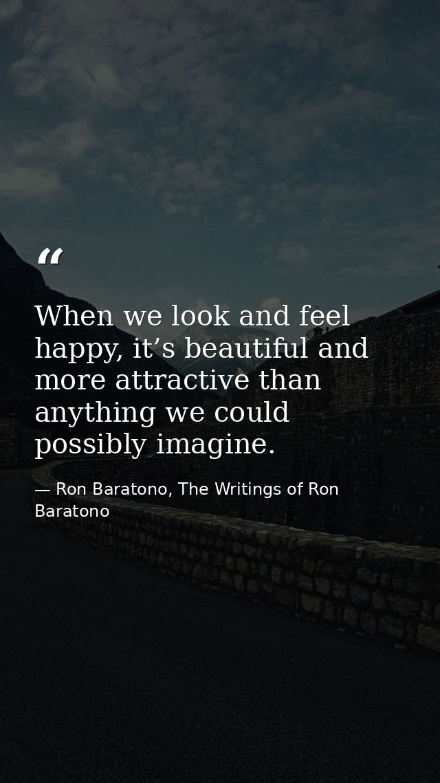 When we look and feel happy, it’s beautiful and more attractive than anything we could possibly imagine. — Ron Baratono, The Writings of Ron Baratono