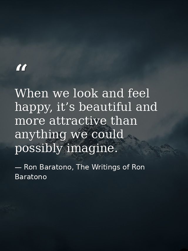 When we look and feel happy, it’s beautiful and more attractive than anything we could possibly imagine. — Ron Baratono, The Writings of Ron Baratono
