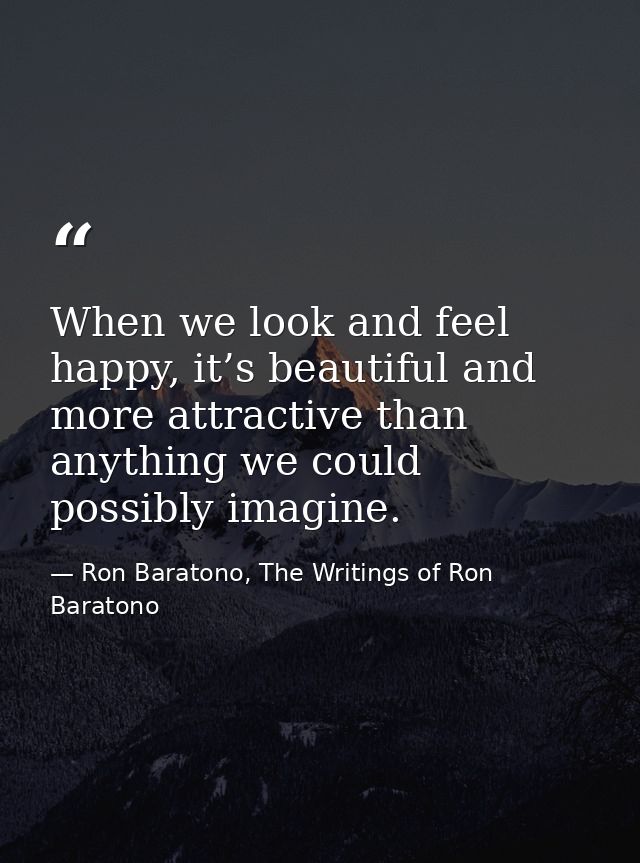 When we look and feel happy, it’s beautiful and more attractive than anything we could possibly imagine. — Ron Baratono, The Writings of Ron Baratono