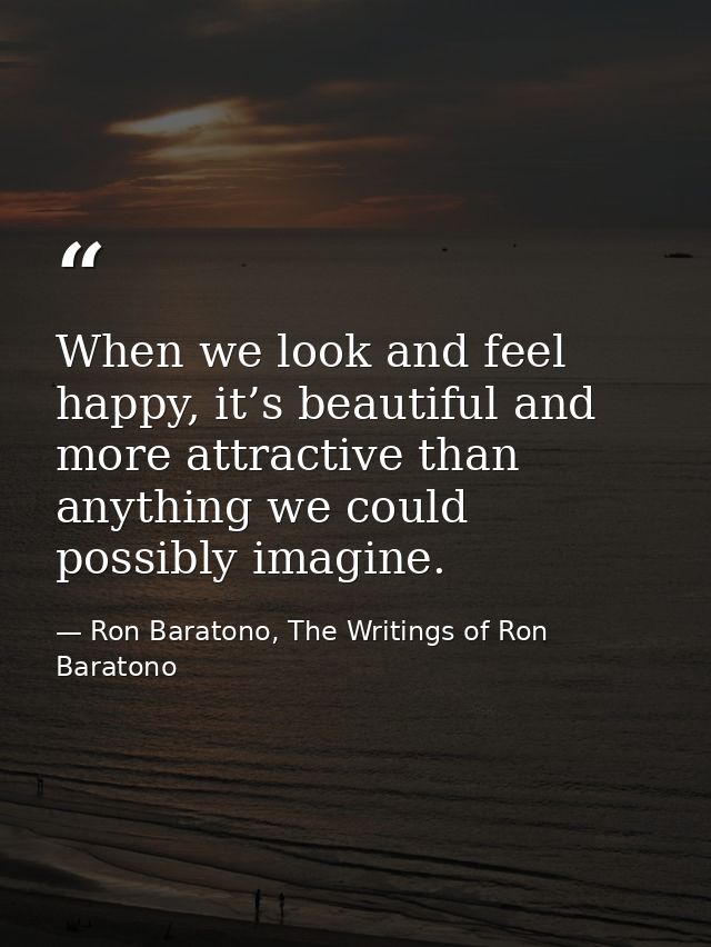 When we look and feel happy, it’s beautiful and more attractive than anything we could possibly imagine. — Ron Baratono, The Writings of Ron Baratono