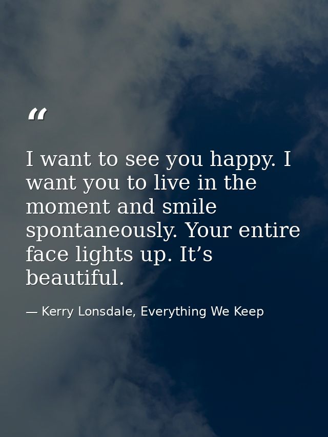 I want to see you happy. I want you to live in the moment and smile spontaneously. Your entire face lights up. It’s beau — Kerry Lonsdale, Everything We Keep