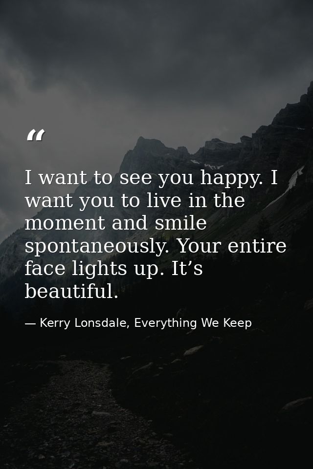 I want to see you happy. I want you to live in the moment and smile spontaneously. Your entire face lights up. It’s beau — Kerry Lonsdale, Everything We Keep