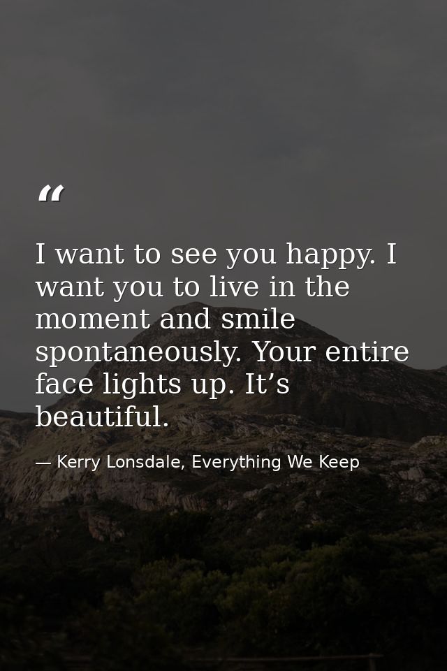I want to see you happy. I want you to live in the moment and smile spontaneously. Your entire face lights up. It’s beau — Kerry Lonsdale, Everything We Keep