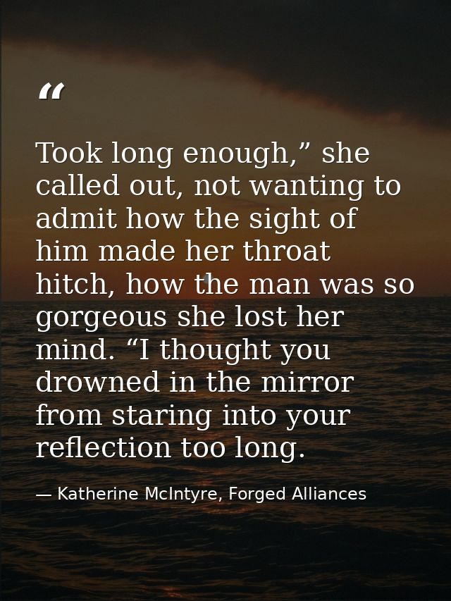 Took long enough,” she called out, not wanting to admit how the sight of him made her throat hitch, how the man was so g — Katherine McIntyre, Forged Alliances