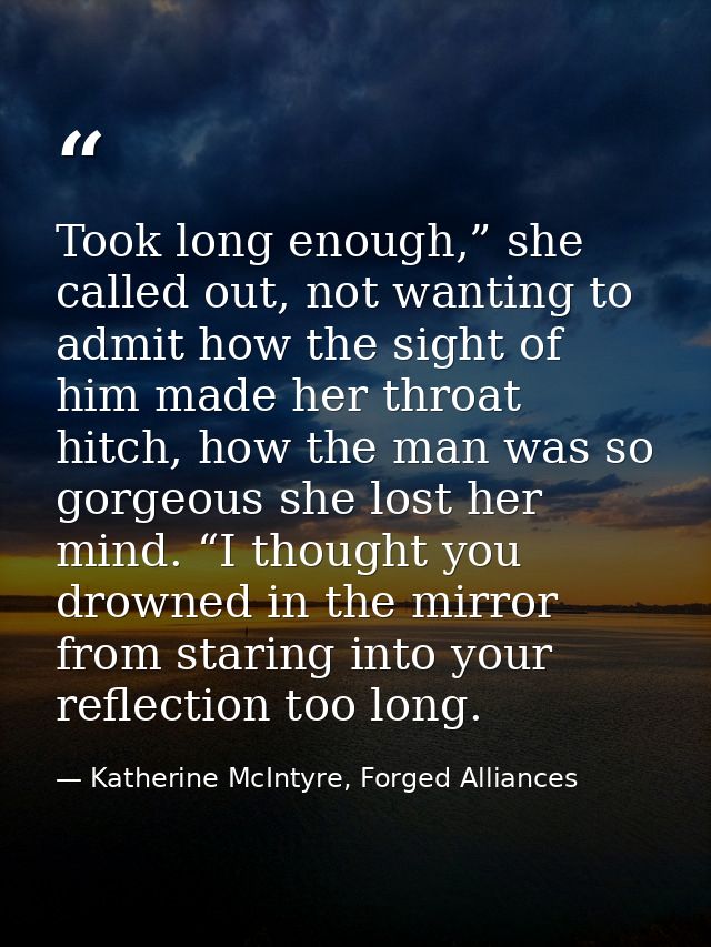 Took long enough,” she called out, not wanting to admit how the sight of him made her throat hitch, how the man was so g — Katherine McIntyre, Forged Alliances