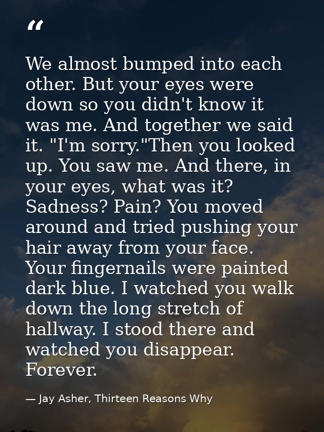 We almost bumped into each other. But your eyes were down so you didn't know it was me. And together we said it. "I'm so — Jay Asher, Thirteen Reasons Why