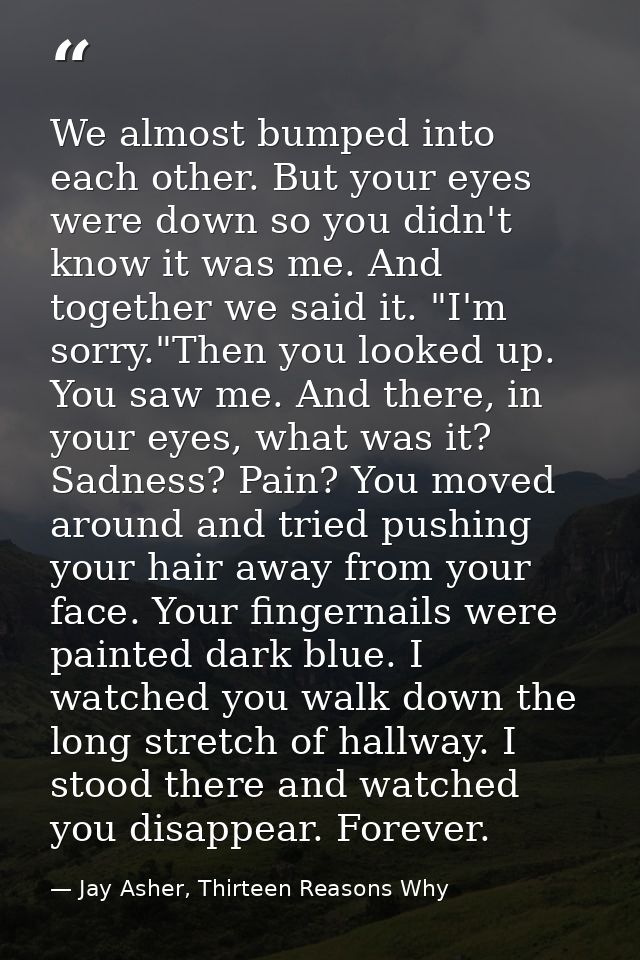 We almost bumped into each other. But your eyes were down so you didn't know it was me. And together we said it. "I'm so — Jay Asher, Thirteen Reasons Why
