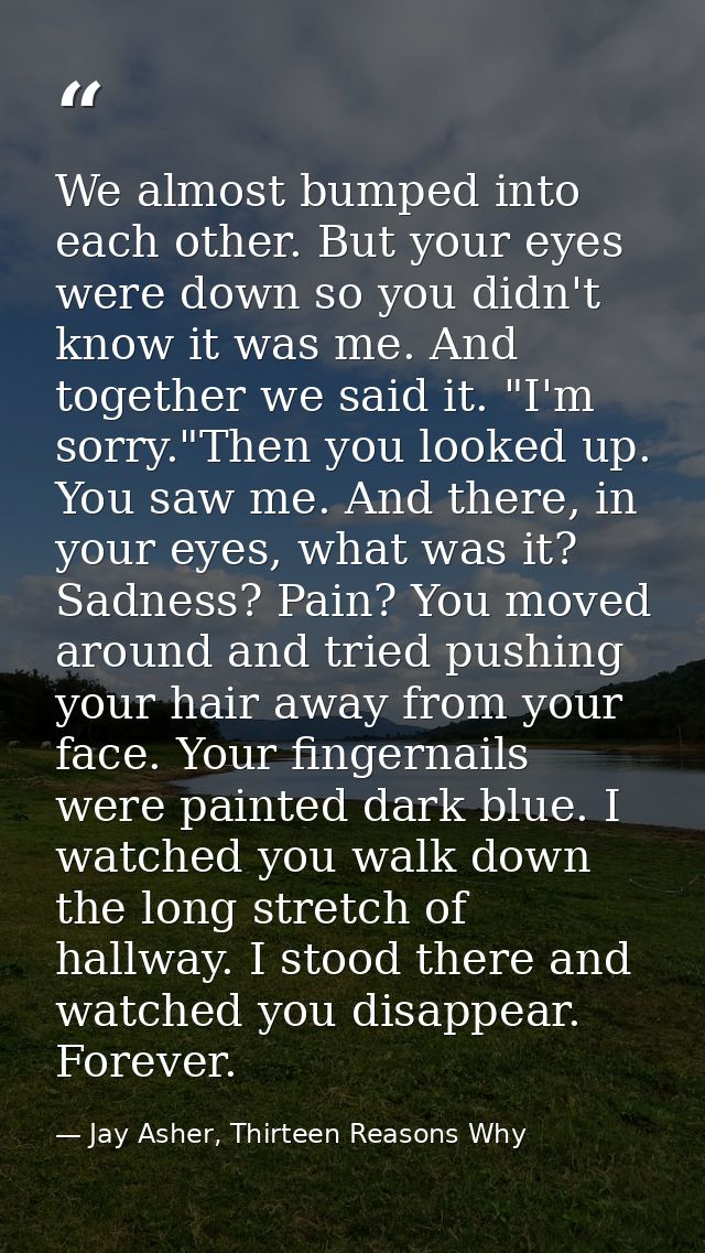 We almost bumped into each other. But your eyes were down so you didn't know it was me. And together we said it. "I'm so — Jay Asher, Thirteen Reasons Why