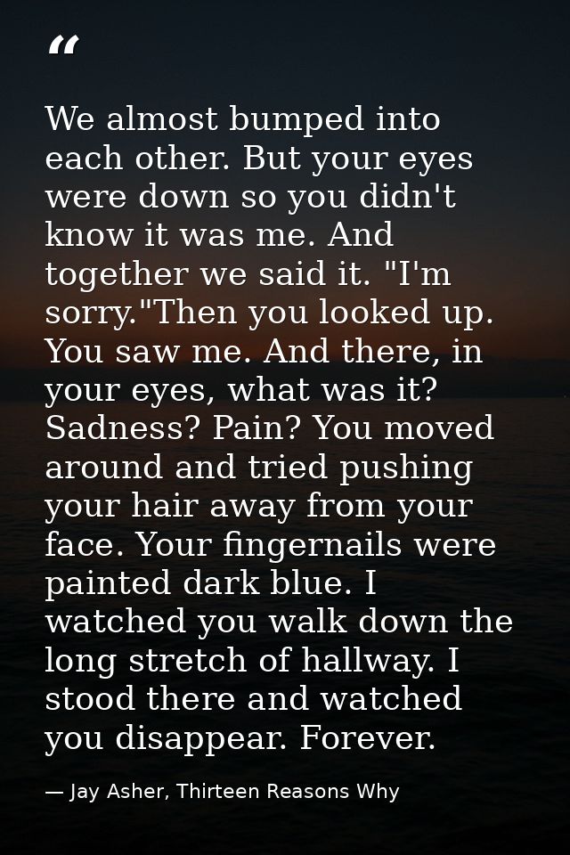 We almost bumped into each other. But your eyes were down so you didn't know it was me. And together we said it. "I'm so — Jay Asher, Thirteen Reasons Why