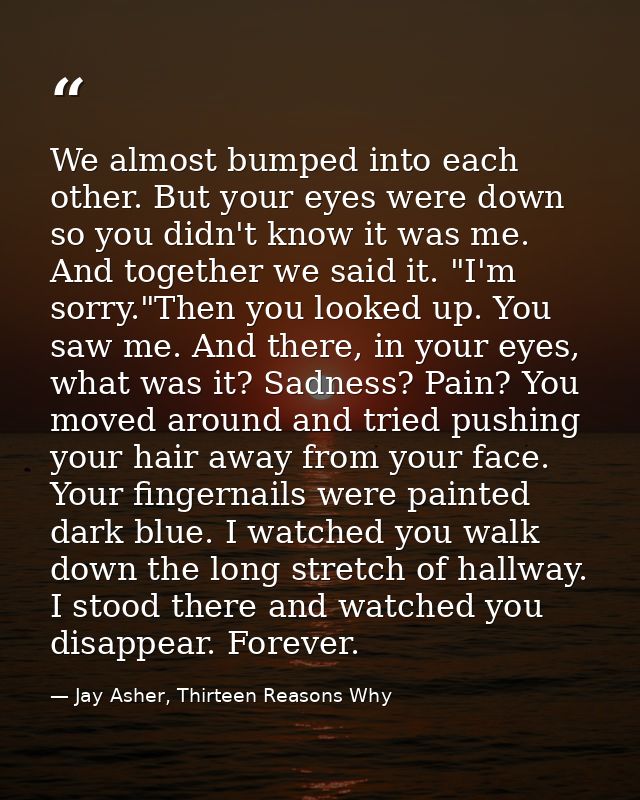 We almost bumped into each other. But your eyes were down so you didn't know it was me. And together we said it. "I'm so — Jay Asher, Thirteen Reasons Why