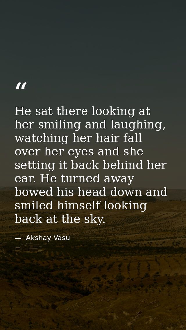 He sat there looking at her smiling and laughing, watching her hair fall over her eyes and she setting it back behind he — -Akshay Vasu