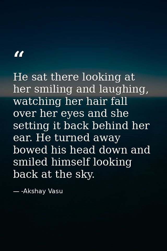 He sat there looking at her smiling and laughing, watching her hair fall over her eyes and she setting it back behind he — -Akshay Vasu