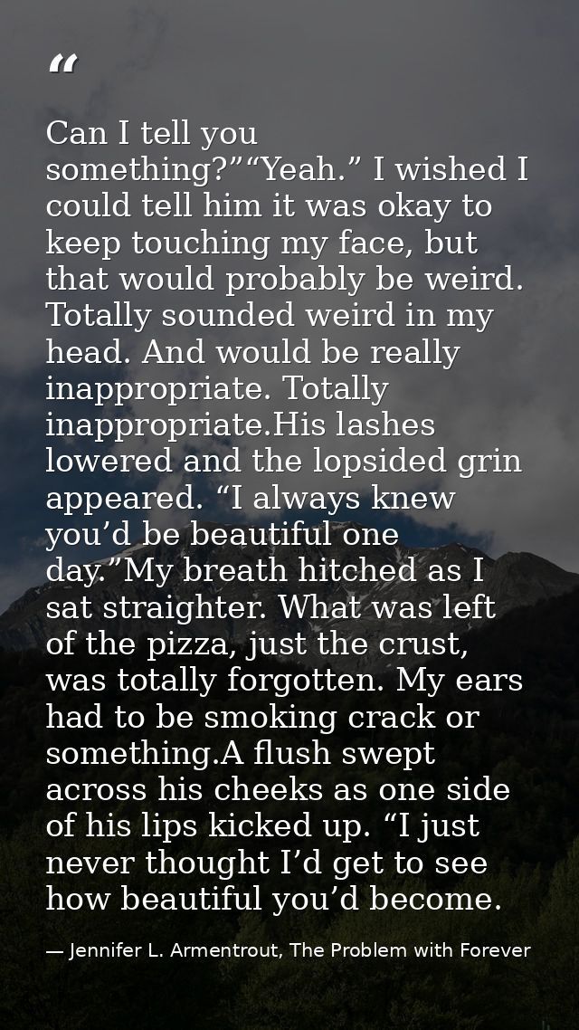 Can I tell you something?”“Yeah.” I wished I could tell him it was okay to keep touching my face, but that would probabl — Jennifer L. Armentrout, The Problem with Forever