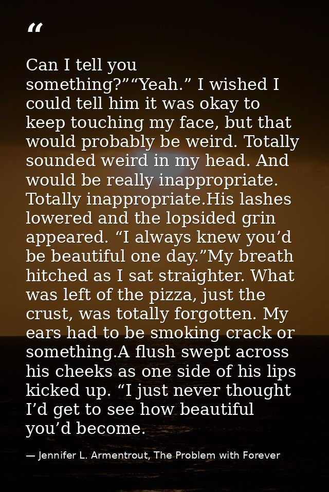 Can I tell you something?”“Yeah.” I wished I could tell him it was okay to keep touching my face, but that would probabl — Jennifer L. Armentrout, The Problem with Forever