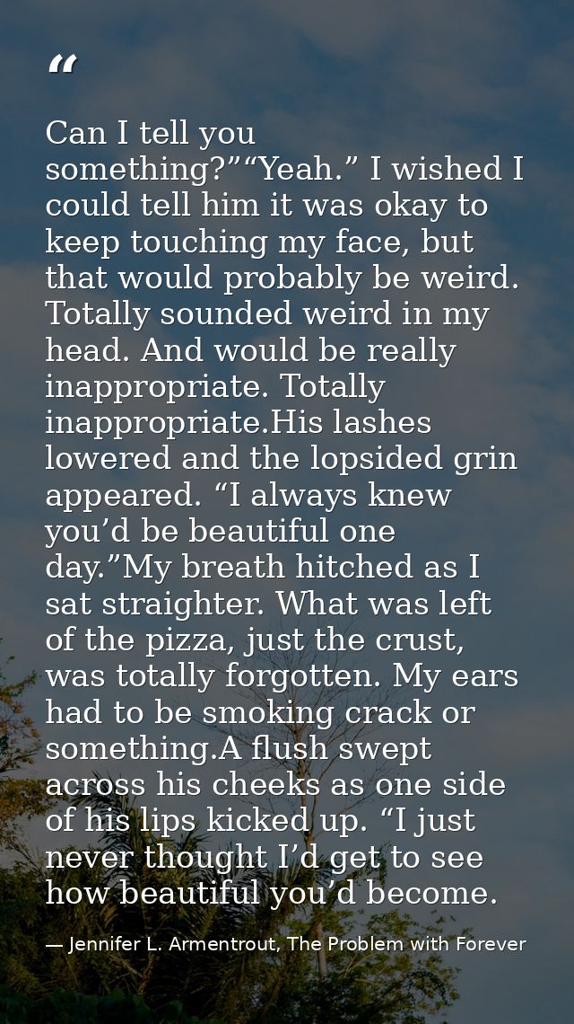 Can I tell you something?”“Yeah.” I wished I could tell him it was okay to keep touching my face, but that would probabl — Jennifer L. Armentrout, The Problem with Forever