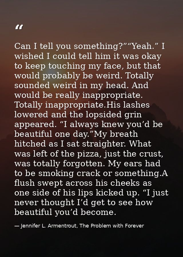 Can I tell you something?”“Yeah.” I wished I could tell him it was okay to keep touching my face, but that would probabl — Jennifer L. Armentrout, The Problem with Forever