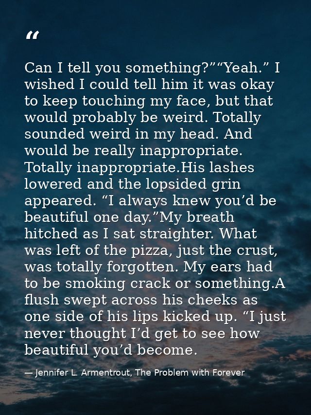 Can I tell you something?”“Yeah.” I wished I could tell him it was okay to keep touching my face, but that would probabl — Jennifer L. Armentrout, The Problem with Forever