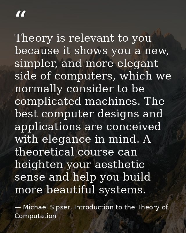Theory is relevant to you because it shows you a new, simpler, and more elegant side of computers, which we normally con — Michael Sipser, Introduction to the Theory of Computation