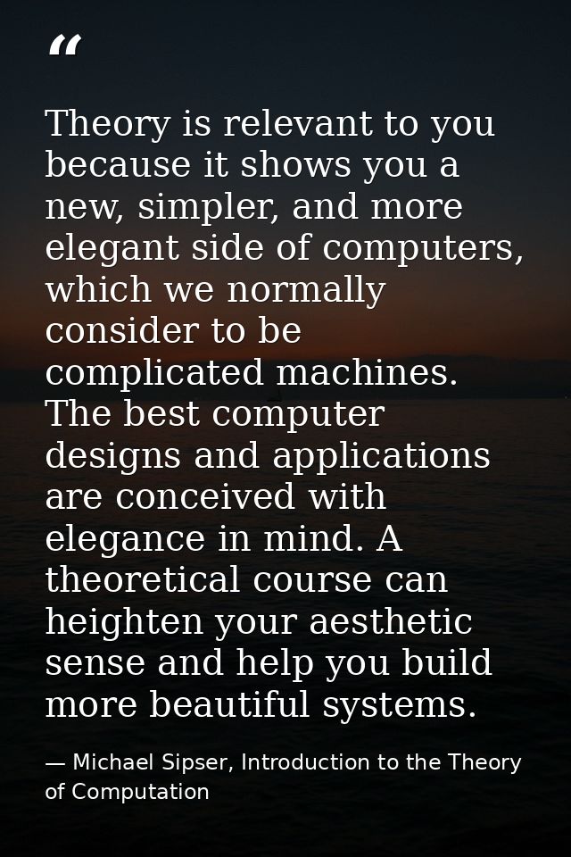 Theory is relevant to you because it shows you a new, simpler, and more elegant side of computers, which we normally con — Michael Sipser, Introduction to the Theory of Computation
