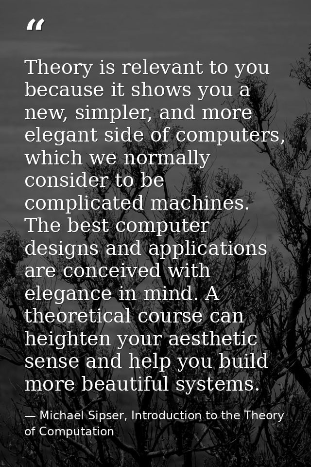 Theory is relevant to you because it shows you a new, simpler, and more elegant side of computers, which we normally con — Michael Sipser, Introduction to the Theory of Computation