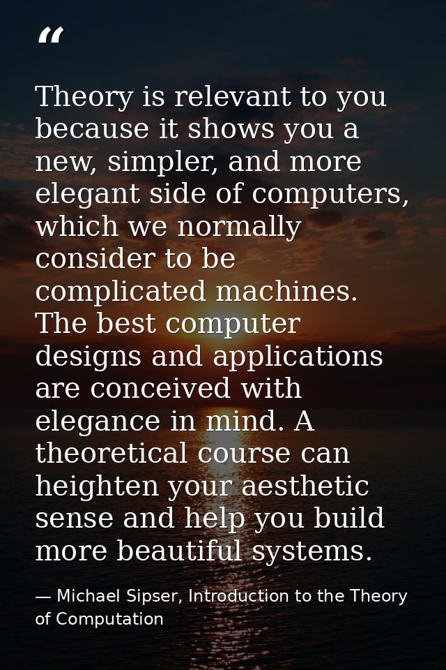 Theory is relevant to you because it shows you a new, simpler, and more elegant side of computers, which we normally con — Michael Sipser, Introduction to the Theory of Computation