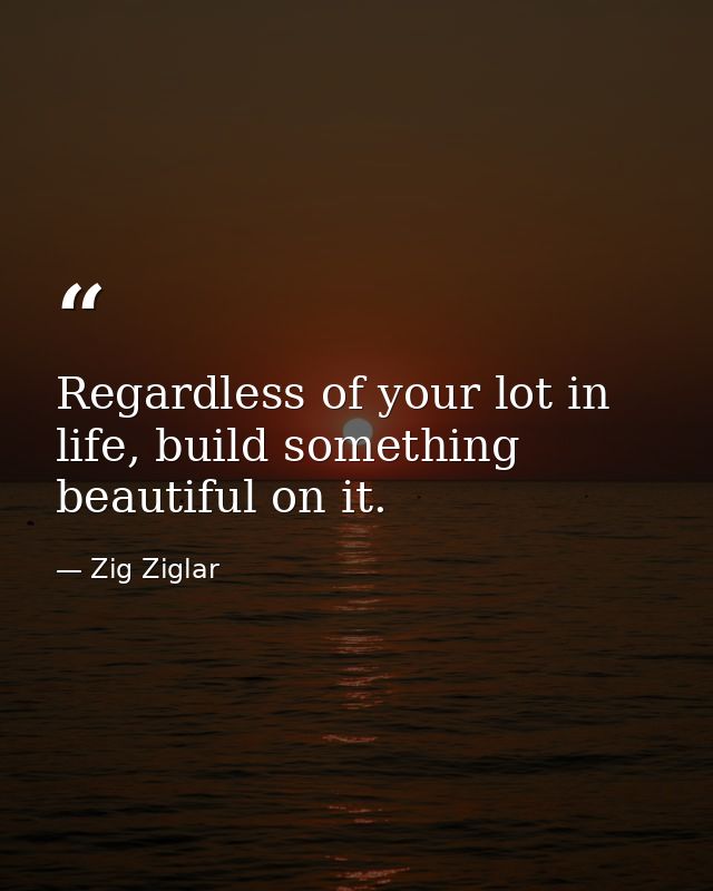 Regardless of your lot in life, build something beautiful on it. — Zig Ziglar