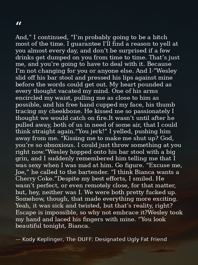 And,” I continued, “I’m probably going to be a bitch most of the time. I guarantee I’ll find a reason to yell at you alm — Kody Keplinger, The DUFF: Designated Ugly Fat Friend