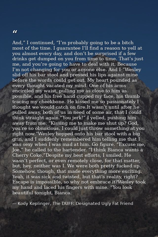 And,” I continued, “I’m probably going to be a bitch most of the time. I guarantee I’ll find a reason to yell at you alm — Kody Keplinger, The DUFF: Designated Ugly Fat Friend