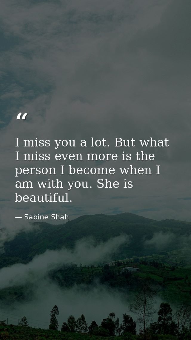 I miss you a lot. But what I miss even more is the person I become when I am with you. She is beautiful. — Sabine Shah