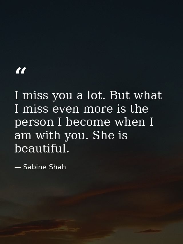 I miss you a lot. But what I miss even more is the person I become when I am with you. She is beautiful. — Sabine Shah
