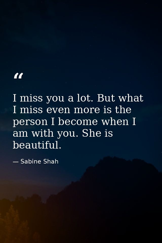 I miss you a lot. But what I miss even more is the person I become when I am with you. She is beautiful. — Sabine Shah